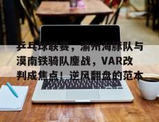  乒乓球联赛，渝州海豚队与漠南铁骑队鏖战，VAR改判成焦点！逆风翻盘的范本-开云综合娱乐