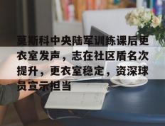 包含莫斯科中央陆军训练课后更衣室发声，志在社区盾名次提升，更衣室稳定，资深球员宣示担当的词条-开云综合官网