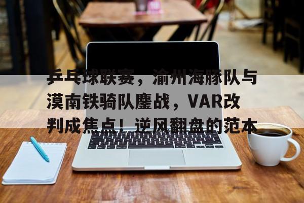  乒乓球联赛，渝州海豚队与漠南铁骑队鏖战，VAR改判成焦点！逆风翻盘的范本-开云综合娱乐