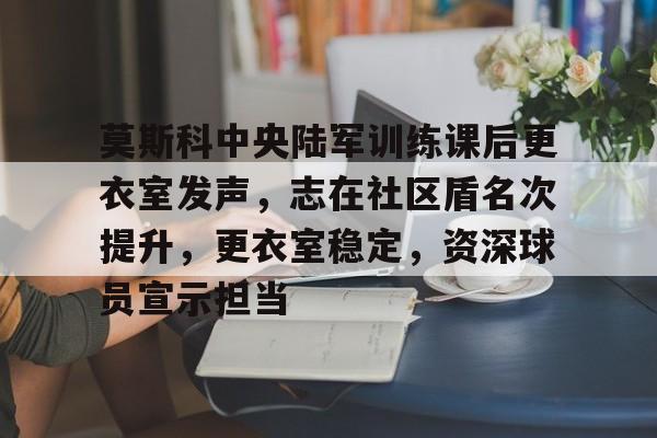 包含莫斯科中央陆军训练课后更衣室发声，志在社区盾名次提升，更衣室稳定，资深球员宣示担当的词条-开云综合官网